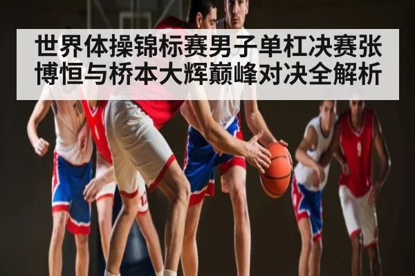世界体操锦标赛男子单杠决赛张博恒与桥本大辉巅峰对决全解析